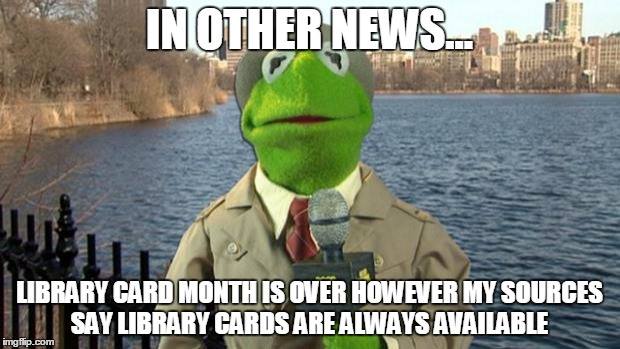 Kermit the Frog: In other news, Library Card Month is over however my sources say library cards are always available.