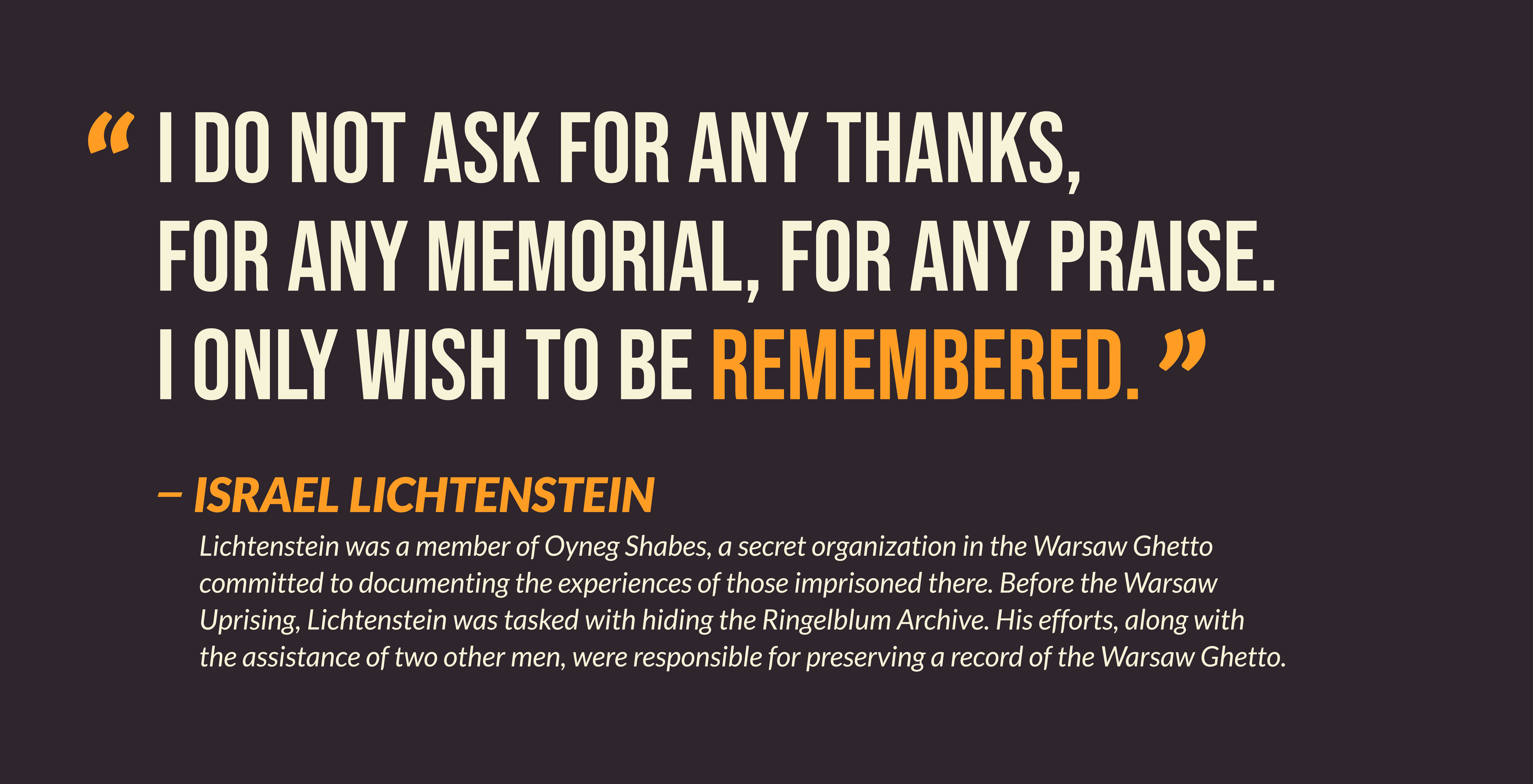 I do not ask for any thanks, for any memorial, for any praise. I only with to be remembered. -- Israel Lichtenstein. Lichtenstein was a member of the Oyneg Shabes, a secret organization in the Warsaw Ghetto committed to documenting the experiences of those imprisoned there. Before the Warsaw Uprising, Lichtenstein was tasked with hiding the Ringelblum Archive. His efforts, along with the assistance of two other men, were responsible for preserving a record of the Warsaw Ghetto.