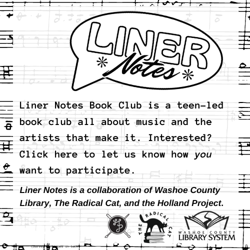 Liner Notes Book Club is a teen-led book club all about music and the artists that make it. Interested? Click here to let us know how you want to participate. Liner Notes is a collaboration of Washoe County Library, The Radical Cat, and the Holland Project.